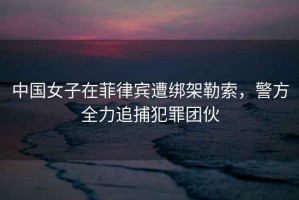 中國女子在菲律賓遭綁架勒索，警方全力追捕犯罪團伙