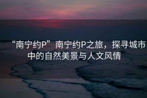 “南寧約P”南寧約P之旅，探尋城市中的自然美景與人文風情