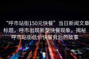 “呼市站街150元快餐”當日新聞文章標題，呼市出現新型快餐現象，揭秘呼市站街低價快餐背后的故事