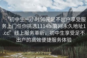 “初中生一小時50元足不出戶享受服務上門任你挑選1114b.官網永久地址1.cc”線上服務革新，初中生享受足不出戶的高效便捷服務體驗