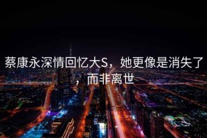 蔡康永深情回憶大S，她更像是消失了，而非離世