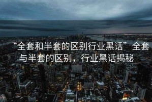 “全套和半套的區(qū)別行業(yè)黑話”全套與半套的區(qū)別，行業(yè)黑話揭秘