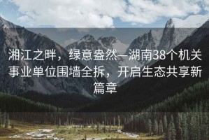 湘江之畔，綠意盎然—湖南38個(gè)機(jī)關(guān)事業(yè)單位圍墻全拆，開啟生態(tài)共享新篇章