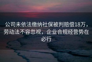 公司未依法繳納社保被判賠償18萬，勞動法不容忽視，企業合規經營勢在必行