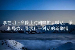 李在明下令停止對朝鮮擴音喊話，緩和局勢，尋求和平對話的新舉措