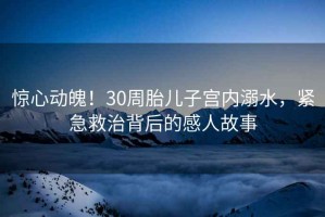 驚心動(dòng)魄！30周胎兒子宮內(nèi)溺水，緊急救治背后的感人故事