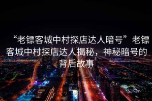 “老鏢客城中村探店達人暗號”老鏢客城中村探店達人揭秘，神秘暗號的背后故事