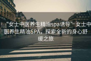 “女士中醫養生精油spa誘導”女士中醫養生精油SPA，探索全新的身心舒緩之旅