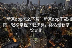 “新茶app怎么下載”新茶app下載指南，輕松掌握下載步驟，體驗最新茶飲文化