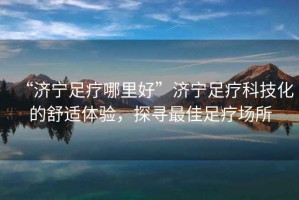 “濟寧足療哪里好”濟寧足療科技化的舒適體驗，探尋最佳足療場所