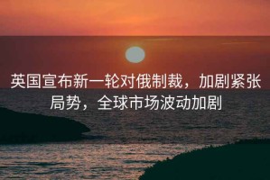 英國宣布新一輪對俄制裁，加劇緊張局勢，全球市場波動加劇