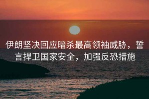 伊朗堅決回應(yīng)暗殺最高領(lǐng)袖威脅，誓言捍衛(wèi)國家安全，加強反恐措施