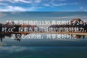 “東莞同城炮約1130.喜歡的妹子24小時.cc”探索東莞同城炮約的獨特魅力，遇見心儀的她，共享美好時光