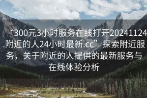“300元3小時服務在線打開20241124.附近的人24小時最新.cc”探索附近服務，關于附近的人提供的最新服務與在線體驗分析