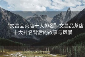 “文昌品茶店十大排名”文昌品茶店十大排名背后的故事與風景