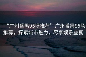 “廣州番禺95場推薦”廣州番禺95場推薦，探索城市魅力，盡享娛樂盛宴