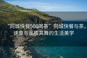 “同城快餐500喝茶”同城快餐與茶，速度與品質共舞的生活美學
