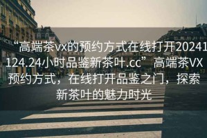 “高端茶vx的預約方式在線打開20241124.24小時品鑒新茶葉.cc”高端茶VX預約方式，在線打開品鑒之門，探索新茶葉的魅力時光