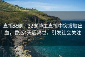 直播悲劇，32歲博主直播中突發腦出血，昏迷4天后離世，引發社會關注