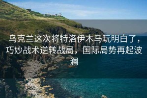 烏克蘭這次將特洛伊木馬玩明白了，巧妙戰術逆轉戰局，國際局勢再起波瀾