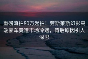 重磅流拍80萬起拍！勞斯萊斯幻影高端豪車竟遭市場冷遇，背后原因引人深思