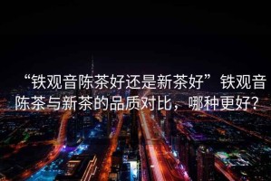 “鐵觀音陳茶好還是新茶好”鐵觀音陳茶與新茶的品質對比，哪種更好？