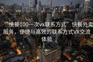 “快餐100一次vx聯(lián)系方式”快餐外賣服務，便捷與高效的聯(lián)系方式VX交流體驗