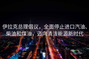 伊拉克總理倡議，全面停止進(jìn)口汽油、柴油和煤油，邁向清潔能源新時代