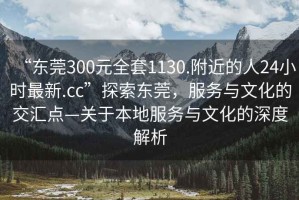 “東莞300元全套1130.附近的人24小時最新.cc”探索東莞，服務與文化的交匯點—關于本地服務與文化的深度解析