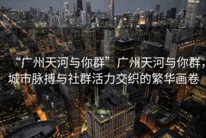 “廣州天河與你群”廣州天河與你群，城市脈搏與社群活力交織的繁華畫卷