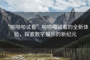 “啪啪啪試看”啪啪啪試看的全新體驗，探索數字娛樂的新紀元