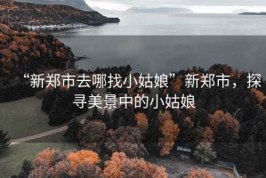 “新鄭市去哪找小姑娘”新鄭市，探尋美景中的小姑娘