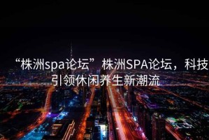 “株洲spa論壇”株洲SPA論壇，科技引領(lǐng)休閑養(yǎng)生新潮流