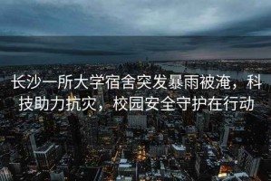 長(zhǎng)沙一所大學(xué)宿舍突發(fā)暴雨被淹，科技助力抗災(zāi)，校園安全守護(hù)在行動(dòng)