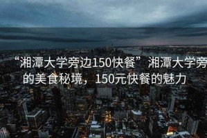 “湘潭大學旁邊150快餐”湘潭大學旁的美食秘境，150元快餐的魅力