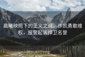 晨曦映照下的正義之戰，許凱勇敢維權，報警起訴捍衛名譽