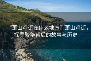 “蕭山雞街在什么地方”蕭山雞街，探尋繁華背后的故事與歷史