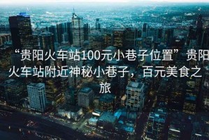 “貴陽火車站100元小巷子位置”貴陽火車站附近神秘小巷子，百元美食之旅