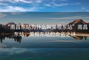 “南昌東站為什么叫美根東站”南昌東站，美根東站的命名之謎