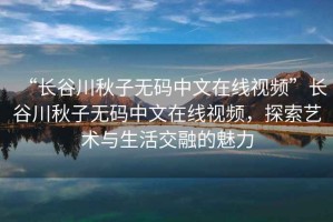 “長谷川秋子無碼中文在線視頻”長谷川秋子無碼中文在線視頻，探索藝術與生活交融的魅力