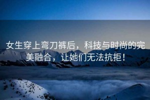 女生穿上彎刀褲后，科技與時尚的完美融合，讓她們無法抗拒！