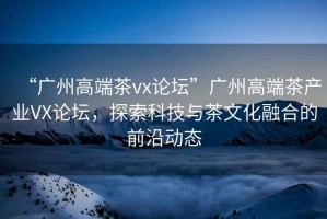 “廣州高端茶vx論壇”廣州高端茶產業VX論壇，探索科技與茶文化融合的前沿動態