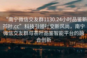 “南寧微信交友群1130.24小時品鑒新茶葉.cc”科技引領(lǐng)社交新風(fēng)尚，南寧微信交友群與茶葉品鑒智能平臺的融合創(chuàng)新