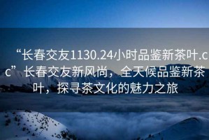 “長春交友1130.24小時品鑒新茶葉.cc”長春交友新風尚，全天候品鑒新茶葉，探尋茶文化的魅力之旅