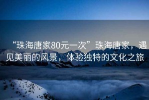 “珠海唐家80元一次”珠海唐家，遇見美麗的風景，體驗獨特的文化之旅