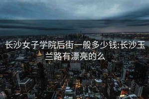 長沙女子學(xué)院后街一般多少錢:長沙玉蘭路有漂亮的么