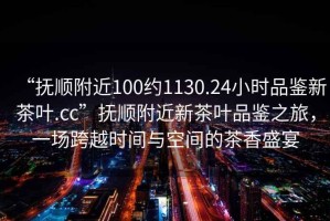 “撫順附近100約1130.24小時品鑒新茶葉.cc”撫順附近新茶葉品鑒之旅，一場跨越時間與空間的茶香盛宴