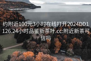約附近100元3小時在線打開2024DD1126.24小時品鑒新茶葉.cc:附近新茶可信嗎