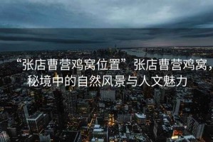 “張店曹營雞窩位置”張店曹營雞窩，秘境中的自然風(fēng)景與人文魅力