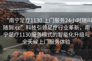 “南寧足療1130.上門服務24小時隨叫隨到.cc”科技引領足療行業革新，南寧足療1130服務模式的智能化升級與全天候上門服務體驗